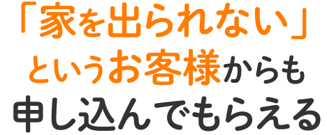 「家を出られない」というお客様からも申し込んでもらえる