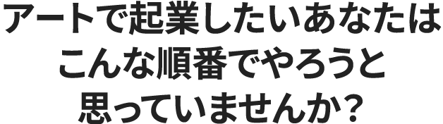 アートで起業したいあなたはこんな順番でやろうと思っていませんか？